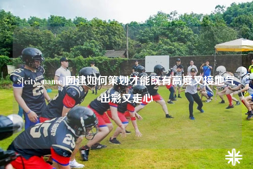 南充团建如何策划才能既有高度又接地气出彩又走心